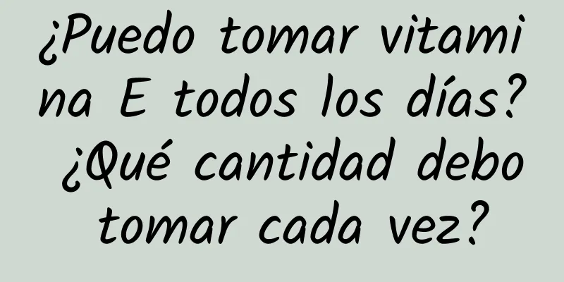 ¿Puedo tomar vitamina E todos los días? ¿Qué cantidad debo tomar cada vez?