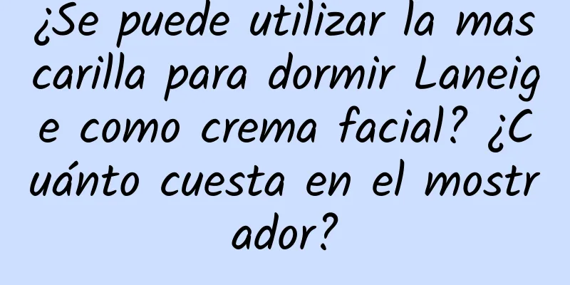 ¿Se puede utilizar la mascarilla para dormir Laneige como crema facial? ¿Cuánto cuesta en el mostrador?