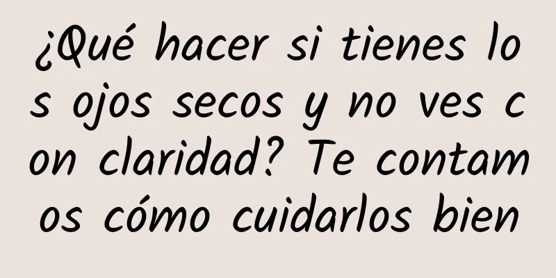 ¿Qué hacer si tienes los ojos secos y no ves con claridad? Te contamos cómo cuidarlos bien