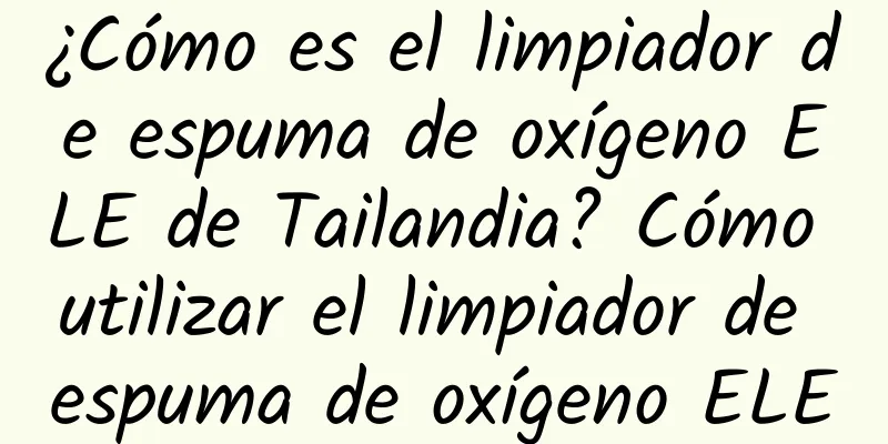 ¿Cómo es el limpiador de espuma de oxígeno ELE de Tailandia? Cómo utilizar el limpiador de espuma de oxígeno ELE