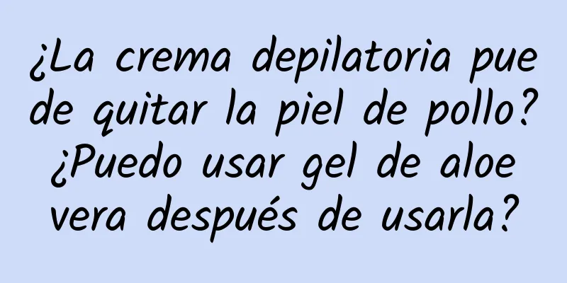 ¿La crema depilatoria puede quitar la piel de pollo? ¿Puedo usar gel de aloe vera después de usarla?