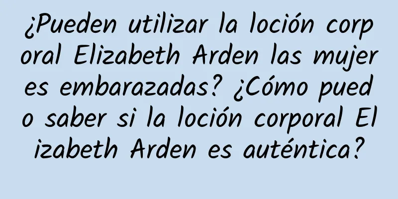 ¿Pueden utilizar la loción corporal Elizabeth Arden las mujeres embarazadas? ¿Cómo puedo saber si la loción corporal Elizabeth Arden es auténtica?