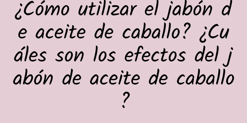 ¿Cómo utilizar el jabón de aceite de caballo? ¿Cuáles son los efectos del jabón de aceite de caballo?