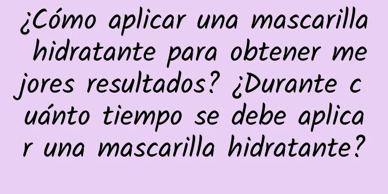 ¿Cómo aplicar una mascarilla hidratante para obtener mejores resultados? ¿Durante cuánto tiempo se debe aplicar una mascarilla hidratante?