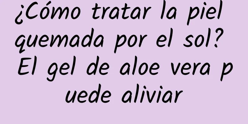 ¿Cómo tratar la piel quemada por el sol? El gel de aloe vera puede aliviar