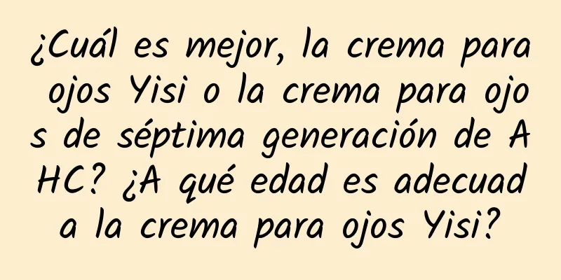 ¿Cuál es mejor, la crema para ojos Yisi o la crema para ojos de séptima generación de AHC? ¿A qué edad es adecuada la crema para ojos Yisi?