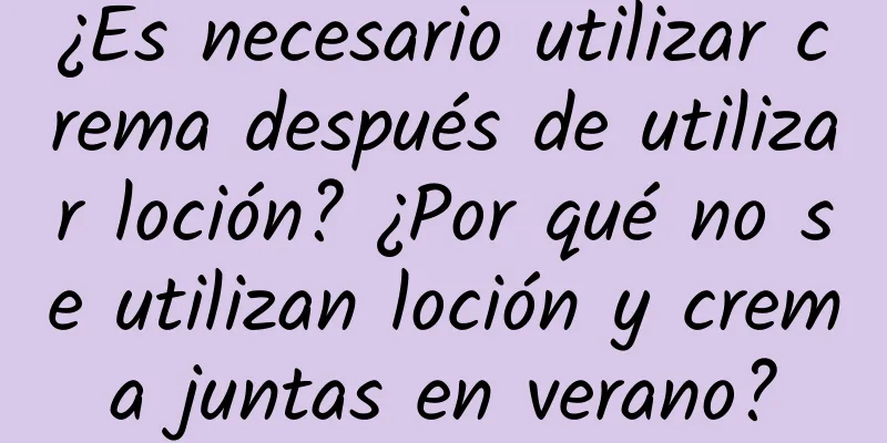 ¿Es necesario utilizar crema después de utilizar loción? ¿Por qué no se utilizan loción y crema juntas en verano?