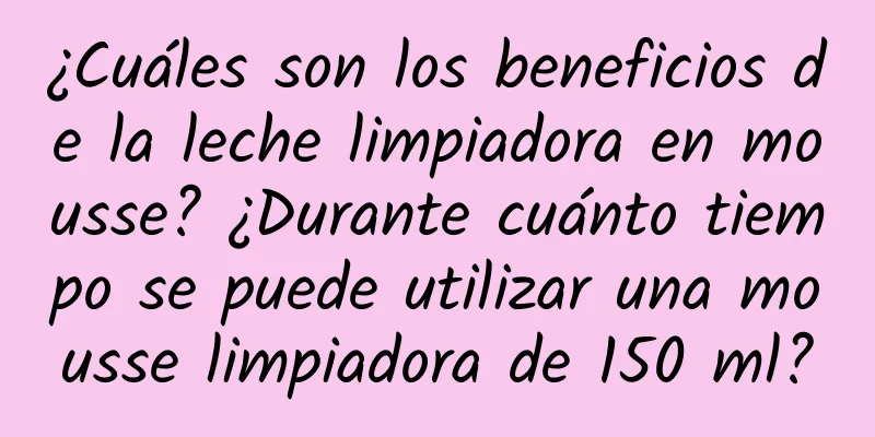 ¿Cuáles son los beneficios de la leche limpiadora en mousse? ¿Durante cuánto tiempo se puede utilizar una mousse limpiadora de 150 ml?