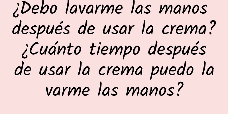 ¿Debo lavarme las manos después de usar la crema? ¿Cuánto tiempo después de usar la crema puedo lavarme las manos?