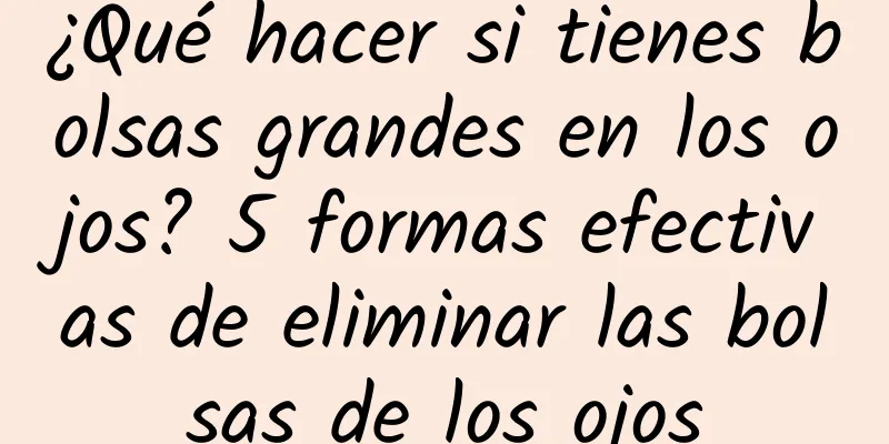 ¿Qué hacer si tienes bolsas grandes en los ojos? 5 formas efectivas de eliminar las bolsas de los ojos