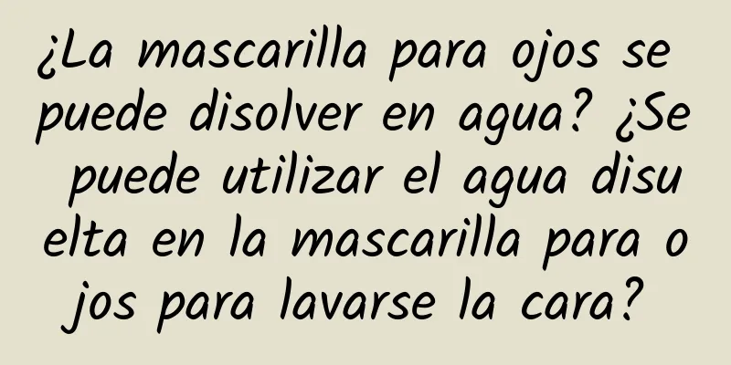 ¿La mascarilla para ojos se puede disolver en agua? ¿Se puede utilizar el agua disuelta en la mascarilla para ojos para lavarse la cara?