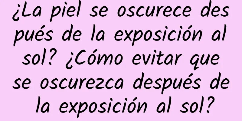 ¿La piel se oscurece después de la exposición al sol? ¿Cómo evitar que se oscurezca después de la exposición al sol?