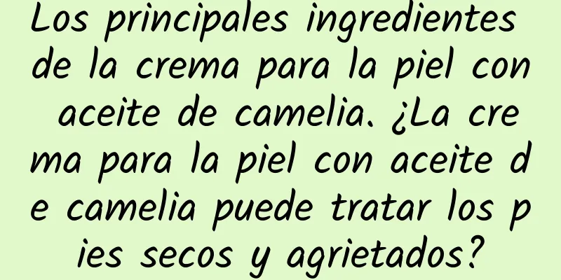 Los principales ingredientes de la crema para la piel con aceite de camelia. ¿La crema para la piel con aceite de camelia puede tratar los pies secos y agrietados?