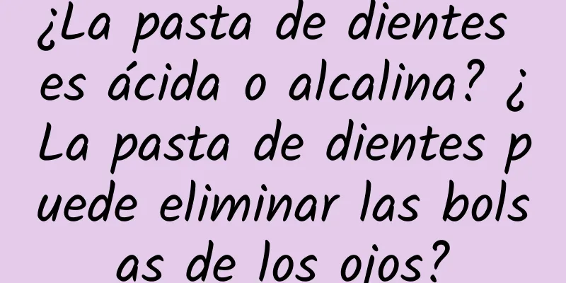 ¿La pasta de dientes es ácida o alcalina? ¿La pasta de dientes puede eliminar las bolsas de los ojos?