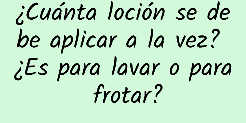 ¿Cuánta loción se debe aplicar a la vez? ¿Es para lavar o para frotar?