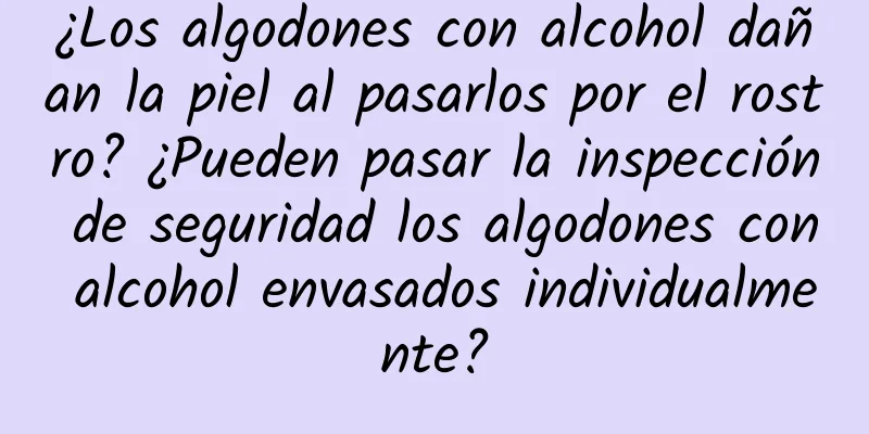 ¿Los algodones con alcohol dañan la piel al pasarlos por el rostro? ¿Pueden pasar la inspección de seguridad los algodones con alcohol envasados ​​individualmente?