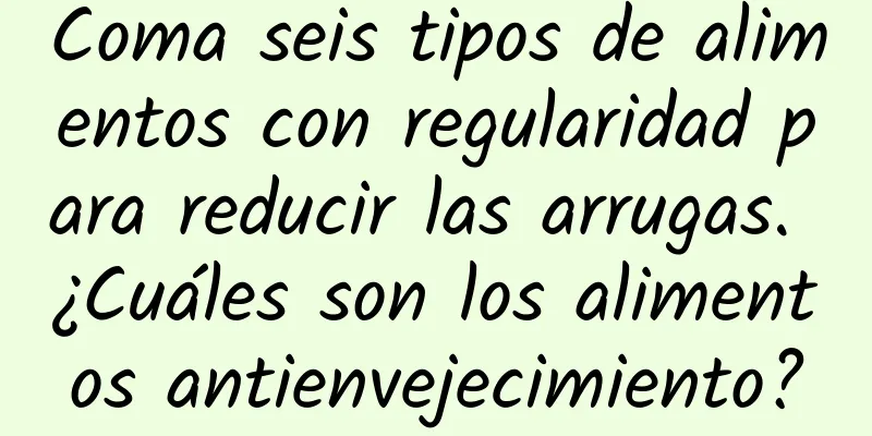 Coma seis tipos de alimentos con regularidad para reducir las arrugas. ¿Cuáles son los alimentos antienvejecimiento?