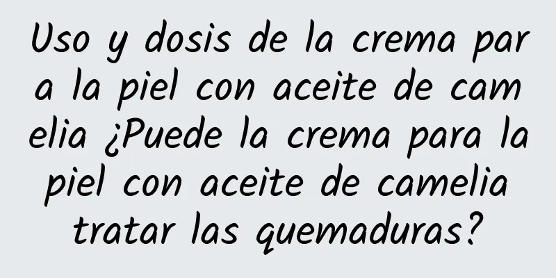 Uso y dosis de la crema para la piel con aceite de camelia ¿Puede la crema para la piel con aceite de camelia tratar las quemaduras?