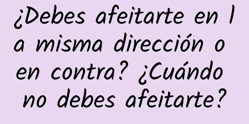 ¿Debes afeitarte en la misma dirección o en contra? ¿Cuándo no debes afeitarte?