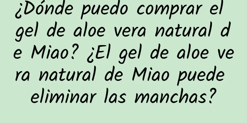 ¿Dónde puedo comprar el gel de aloe vera natural de Miao? ¿El gel de aloe vera natural de Miao puede eliminar las manchas?