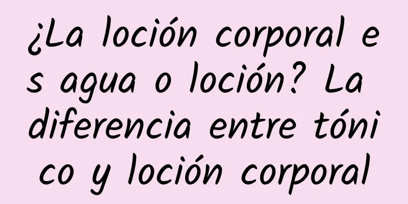 ¿La loción corporal es agua o loción? La diferencia entre tónico y loción corporal