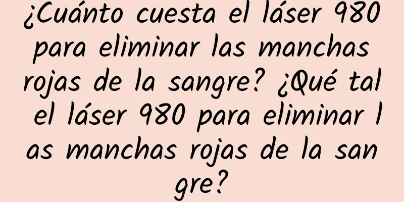 ¿Cuánto cuesta el láser 980 para eliminar las manchas rojas de la sangre? ¿Qué tal el láser 980 para eliminar las manchas rojas de la sangre?