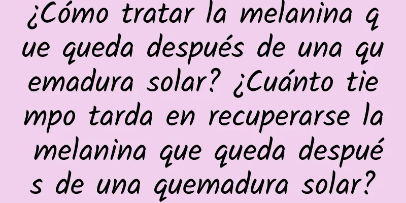 ¿Cómo tratar la melanina que queda después de una quemadura solar? ¿Cuánto tiempo tarda en recuperarse la melanina que queda después de una quemadura solar?