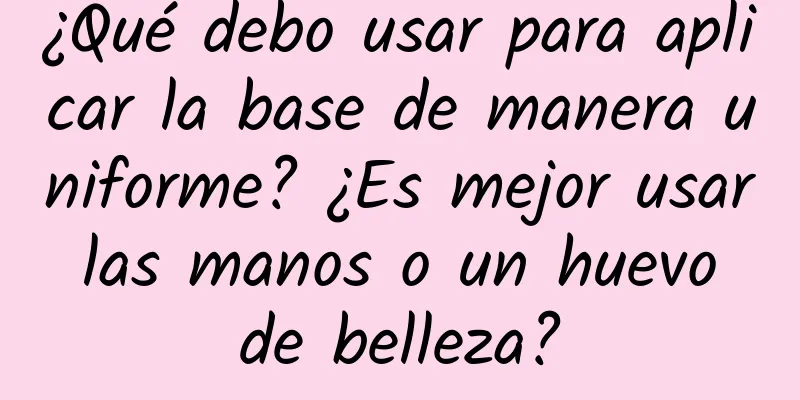 ¿Qué debo usar para aplicar la base de manera uniforme? ¿Es mejor usar las manos o un huevo de belleza?