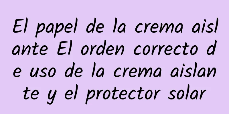 El papel de la crema aislante El orden correcto de uso de la crema aislante y el protector solar