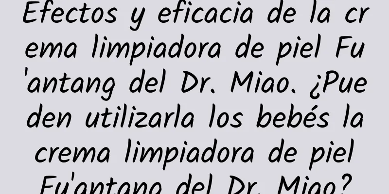 Efectos y eficacia de la crema limpiadora de piel Fu'antang del Dr. Miao. ¿Pueden utilizarla los bebés la crema limpiadora de piel Fu'antang del Dr. Miao?