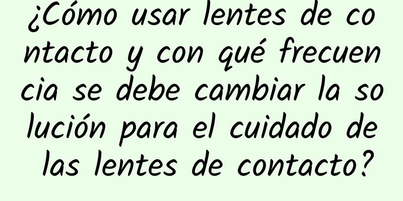 ¿Cómo usar lentes de contacto y con qué frecuencia se debe cambiar la solución para el cuidado de las lentes de contacto?