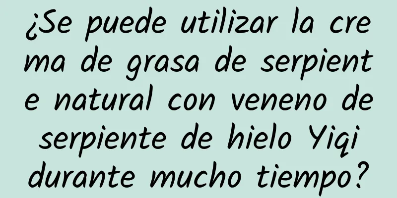 ¿Se puede utilizar la crema de grasa de serpiente natural con veneno de serpiente de hielo Yiqi durante mucho tiempo?