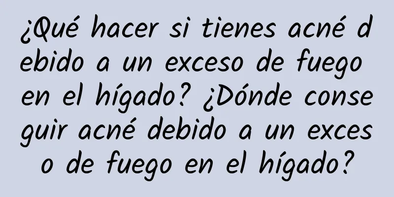 ¿Qué hacer si tienes acné debido a un exceso de fuego en el hígado? ¿Dónde conseguir acné debido a un exceso de fuego en el hígado?