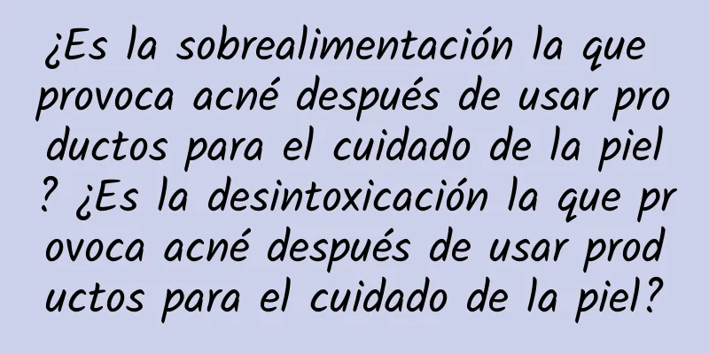 ¿Es la sobrealimentación la que provoca acné después de usar productos para el cuidado de la piel? ¿Es la desintoxicación la que provoca acné después de usar productos para el cuidado de la piel?