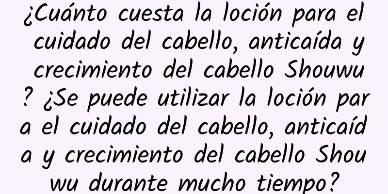 ¿Cuánto cuesta la loción para el cuidado del cabello, anticaída y crecimiento del cabello Shouwu? ¿Se puede utilizar la loción para el cuidado del cabello, anticaída y crecimiento del cabello Shouwu durante mucho tiempo?