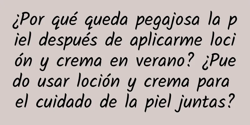 ¿Por qué queda pegajosa la piel después de aplicarme loción y crema en verano? ¿Puedo usar loción y crema para el cuidado de la piel juntas?