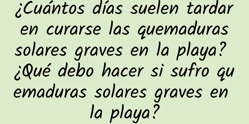 ¿Cuántos días suelen tardar en curarse las quemaduras solares graves en la playa? ¿Qué debo hacer si sufro quemaduras solares graves en la playa?