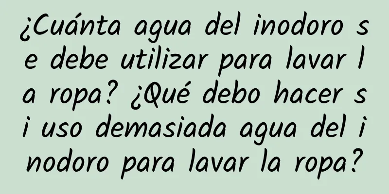 ¿Cuánta agua del inodoro se debe utilizar para lavar la ropa? ¿Qué debo hacer si uso demasiada agua del inodoro para lavar la ropa?