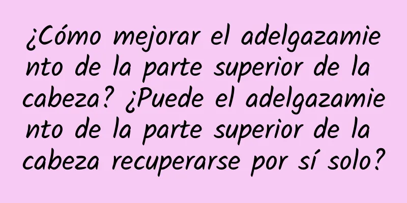 ¿Cómo mejorar el adelgazamiento de la parte superior de la cabeza? ¿Puede el adelgazamiento de la parte superior de la cabeza recuperarse por sí solo?