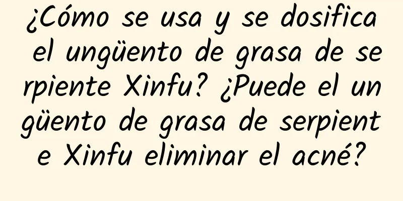 ¿Cómo se usa y se dosifica el ungüento de grasa de serpiente Xinfu? ¿Puede el ungüento de grasa de serpiente Xinfu eliminar el acné?