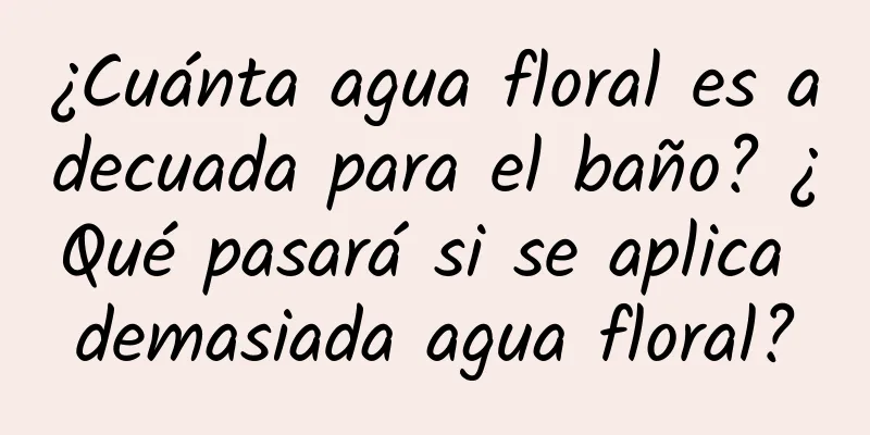 ¿Cuánta agua floral es adecuada para el baño? ¿Qué pasará si se aplica demasiada agua floral?