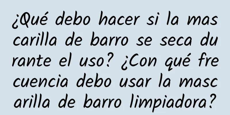 ¿Qué debo hacer si la mascarilla de barro se seca durante el uso? ¿Con qué frecuencia debo usar la mascarilla de barro limpiadora?