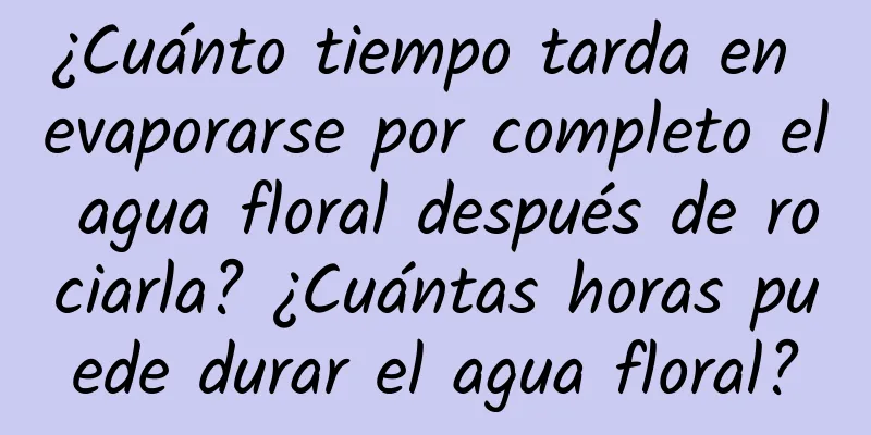 ¿Cuánto tiempo tarda en evaporarse por completo el agua floral después de rociarla? ¿Cuántas horas puede durar el agua floral?