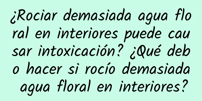 ¿Rociar demasiada agua floral en interiores puede causar intoxicación? ¿Qué debo hacer si rocío demasiada agua floral en interiores?