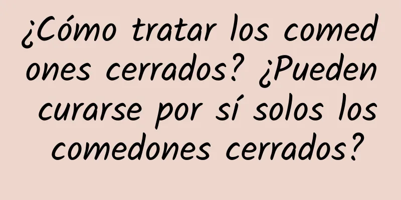 ¿Cómo tratar los comedones cerrados? ¿Pueden curarse por sí solos los comedones cerrados?