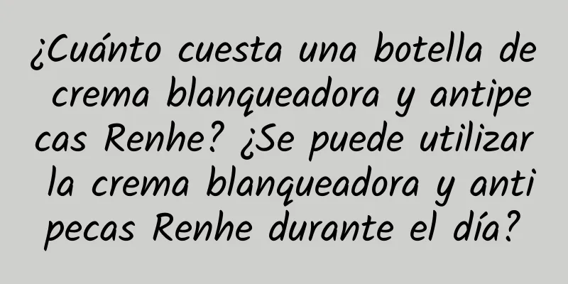 ¿Cuánto cuesta una botella de crema blanqueadora y antipecas Renhe? ¿Se puede utilizar la crema blanqueadora y antipecas Renhe durante el día?