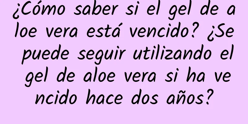 ¿Cómo saber si el gel de aloe vera está vencido? ¿Se puede seguir utilizando el gel de aloe vera si ha vencido hace dos años?
