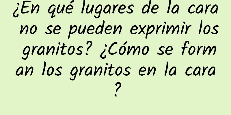 ¿En qué lugares de la cara no se pueden exprimir los granitos? ¿Cómo se forman los granitos en la cara?