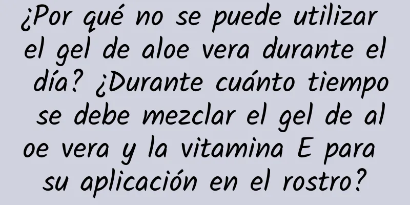 ¿Por qué no se puede utilizar el gel de aloe vera durante el día? ¿Durante cuánto tiempo se debe mezclar el gel de aloe vera y la vitamina E para su aplicación en el rostro?