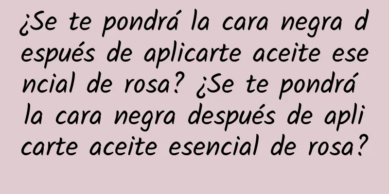 ¿Se te pondrá la cara negra después de aplicarte aceite esencial de rosa? ¿Se te pondrá la cara negra después de aplicarte aceite esencial de rosa?